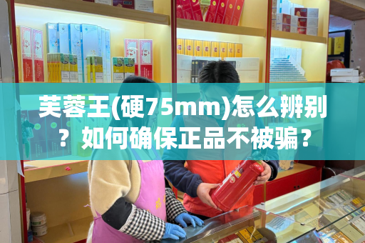 芙蓉王(硬75mm)怎么辨别？如何确保正品不被骗？